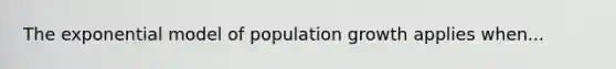 The exponential model of population growth applies when...