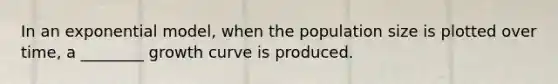 In an exponential model, when the population size is plotted over time, a ________ growth curve is produced.