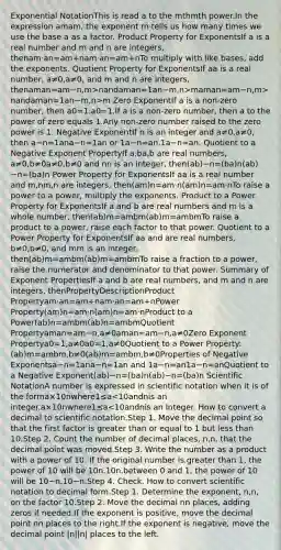 Exponential NotationThis is read a to the mthmth power.In the expression amam, the exponent m tells us how many times we use the base a as a factor. Product Property for ExponentsIf a is a real number and m and n are integers, thenam⋅an=am+nam·an=am+nTo multiply with like bases, add the exponents. Quotient Property for ExponentsIf aa is a real number, a≠0,a≠0, and m and n are integers, thenaman=am−n,m>nandaman=1an−m,n>maman=am−n,m>nandaman=1an−m,n>m Zero ExponentIf a is a non-zero number, then a0=1.a0=1.If a is a non-zero number, then a to the power of zero equals 1.Any non-zero number raised to the zero power is 1. Negative ExponentIf n is an integer and a≠0,a≠0, then a−n=1ana−n=1an or 1a−n=an.1a−n=an. Quotient to a Negative Exponent PropertyIf a,ba,b are real numbers, a≠0,b≠0a≠0,b≠0 and nn is an integer, then(ab)−n=(ba)n(ab)−n=(ba)n Power Property for ExponentsIf aa is a real number and m,nm,n are integers, then(am)n=am⋅n(am)n=am·nTo raise a power to a power, multiply the exponents. Product to a Power Property for ExponentsIf a and b are real numbers and m is a whole number, then(ab)m=ambm(ab)m=ambmTo raise a product to a power, raise each factor to that power. Quotient to a Power Property for ExponentsIf aa and are real numbers, b≠0,b≠0, and mm is an integer, then(ab)m=ambm(ab)m=ambmTo raise a fraction to a power, raise the numerator and denominator to that power. Summary of Exponent PropertiesIf a and b are real numbers, and m and n are integers, thenPropertyDescriptionProduct Propertyam⋅an=am+nam·an=am+nPower Property(am)n=am⋅n(am)n=am·nProduct to a Power(ab)n=ambm(ab)n=ambmQuotient Propertyaman=am−n,a≠0aman=am−n,a≠0Zero Exponent Propertya0=1,a≠0a0=1,a≠0Quotient to a Power Property:(ab)m=ambm,b≠0(ab)m=ambm,b≠0Properties of Negative Exponentsa−n=1ana−n=1an and 1a−n=an1a−n=anQuotient to a Negative Exponent(ab)−n=(ba)n(ab)−n=(ba)n Scientific NotationA number is expressed in scientific notation when it is of the forma×10nwhere1≤a<10andnis an integer.a×10nwhere1≤a<10andnis an integer. How to convert a decimal to scientific notation.Step 1. Move the decimal point so that the first factor is greater than or equal to 1 but less than 10.Step 2. Count the number of decimal places, n,n, that the decimal point was moved.Step 3. Write the number as a product with a power of 10. If the original number is.greater than 1, the power of 10 will be 10n.10n.between 0 and 1, the power of 10 will be 10−n.10−n.Step 4. Check. How to convert scientific notation to decimal form.Step 1. Determine the exponent, n,n, on the factor 10.Step 2. Move the decimal nn places, adding zeros if needed.If the exponent is positive, move the decimal point nn places to the right.If the exponent is negative, move the decimal point |n||n| places to the left.