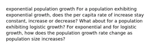 exponential population growth For a population exhibiting exponential growth, does the per capita rate of increase stay constant, increase or decrease? What about for a population exhibiting logistic growth? For exponential and for logistic growth, how does the population growth rate change as population size increases?