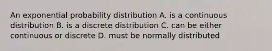 An exponential probability distribution A. is a continuous distribution B. is a discrete distribution C. can be either continuous or discrete D. must be normally distributed