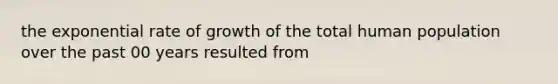 the exponential rate of growth of the total human population over the past 00 years resulted from