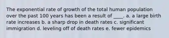 The exponential rate of growth of the total human population over the past 100 years has been a result of ____. a. a large birth rate increases b. a sharp drop in death rates c. significant immigration d. leveling off of death rates e. fewer epidemics