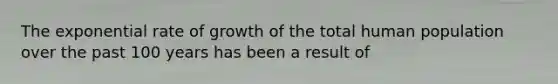 The exponential rate of growth of the total human population over the past 100 years has been a result of