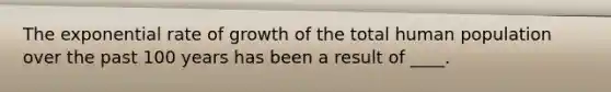 The exponential rate of growth of the total human population over the past 100 years has been a result of ____.