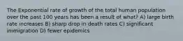 The Exponential rate of growth of the total human population over the past 100 years has been a result of what? A) large birth rate increases B) sharp drop in death rates C) significant immigration D) fewer epidemics