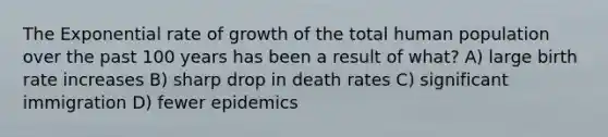 The Exponential rate of growth of the total human population over the past 100 years has been a result of what? A) large birth rate increases B) sharp drop in death rates C) significant immigration D) fewer epidemics