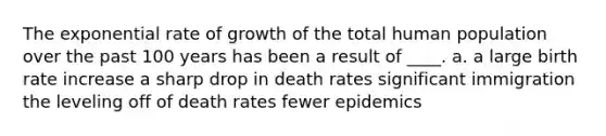 The exponential rate of growth of the total human population over the past 100 years has been a result of ____. a. a large birth rate increase a sharp drop in <a href='https://www.questionai.com/knowledge/k9XxgzB7PL-death-rates' class='anchor-knowledge'>death rates</a> significant immigration the leveling off of death rates fewer epidemics