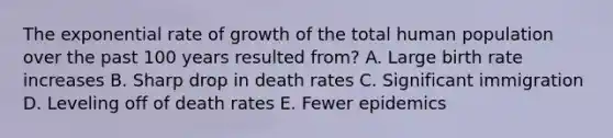 The exponential rate of growth of the total human population over the past 100 years resulted from? A. Large birth rate increases B. Sharp drop in death rates C. Significant immigration D. Leveling off of death rates E. Fewer epidemics