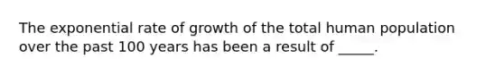 The exponential rate of growth of the total human population over the past 100 years has been a result of _____.