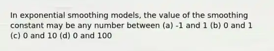 In exponential smoothing models, the value of the smoothing constant may be any number between (a) -1 and 1 (b) 0 and 1 (c) 0 and 10 (d) 0 and 100