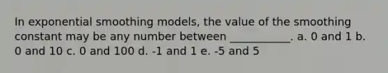 In exponential smoothing models, the value of the smoothing constant may be any number between ___________. a. 0 and 1 b. 0 and 10 c. 0 and 100 d. -1 and 1 e. -5 and 5