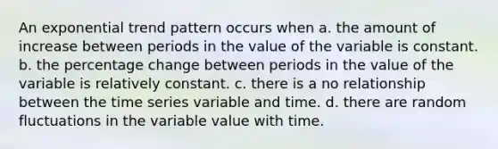 An exponential trend pattern occurs when a. the amount of increase between periods in the value of the variable is constant. b. the percentage change between periods in the value of the variable is relatively constant. c. there is a no relationship between the time series variable and time. d. there are random fluctuations in the variable value with time.