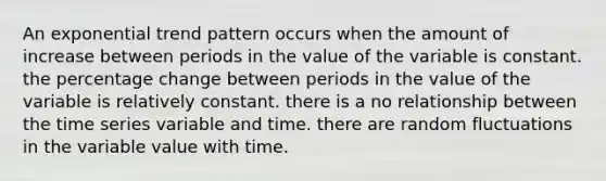 An exponential trend pattern occurs when the amount of increase between periods in the value of the variable is constant. the percentage change between periods in the value of the variable is relatively constant. there is a no relationship between the time series variable and time. there are random fluctuations in the variable value with time.