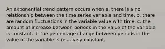 An exponential trend pattern occurs when a. there is a no relationship between the time series variable and time. b. there are random fluctuations in the variable value with time. c. the amount of increase between periods in the value of the variable is constant. d. the percentage change between periods in the value of the variable is relatively constant.