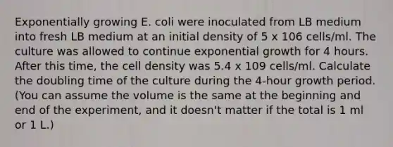 Exponentially growing E. coli were inoculated from LB medium into fresh LB medium at an initial density of 5 x 106 cells/ml. The culture was allowed to continue exponential growth for 4 hours. After this time, the cell density was 5.4 x 109 cells/ml. Calculate the doubling time of the culture during the 4-hour growth period. (You can assume the volume is the same at the beginning and end of the experiment, and it doesn't matter if the total is 1 ml or 1 L.)