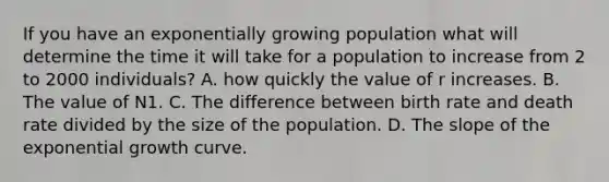 If you have an exponentially growing population what will determine the time it will take for a population to increase from 2 to 2000 individuals? A. how quickly the value of r increases. B. The value of N1. C. The difference between birth rate and death rate divided by the size of the population. D. The slope of the exponential growth curve.