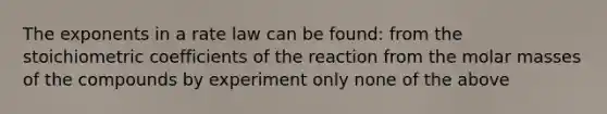 The exponents in a rate law can be found: from the stoichiometric coefficients of the reaction from the molar masses of the compounds by experiment only none of the above