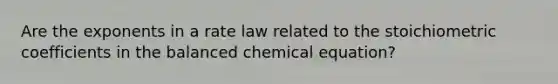 Are the exponents in a rate law related to the stoichiometric coefficients in the balanced chemical equation?