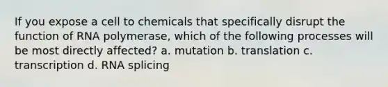 If you expose a cell to chemicals that specifically disrupt the function of RNA polymerase, which of the following processes will be most directly affected? a. mutation b. translation c. transcription d. RNA splicing