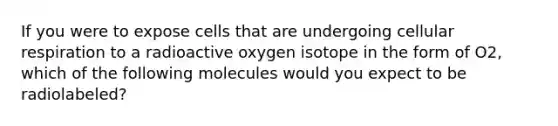 If you were to expose cells that are undergoing cellular respiration to a radioactive oxygen isotope in the form of O2, which of the following molecules would you expect to be radiolabeled?