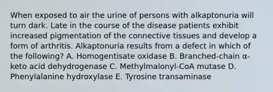 When exposed to air the urine of persons with alkaptonuria will turn dark. Late in the course of the disease patients exhibit increased pigmentation of the connective tissues and develop a form of arthritis. Alkaptonuria results from a defect in which of the following? A. Homogentisate oxidase B. Branched-chain α-keto acid dehydrogenase C. Methylmalonyl-CoA mutase D. Phenylalanine hydroxylase E. Tyrosine transaminase