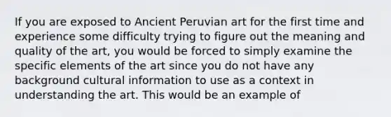 If you are exposed to Ancient Peruvian art for the first time and experience some difficulty trying to figure out the meaning and quality of the art, you would be forced to simply examine the specific elements of the art since you do not have any background cultural information to use as a context in understanding the art. This would be an example of