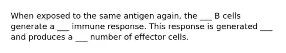 When exposed to the same antigen again, the ___ B cells generate a ___ immune response. This response is generated ___ and produces a ___ number of effector cells.