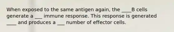 When exposed to the same antigen again, the ____B cells generate a ___ immune response. This response is generated ____ and produces a ___ number of effector cells.