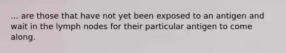 ... are those that have not yet been exposed to an antigen and wait in the lymph nodes for their particular antigen to come along.