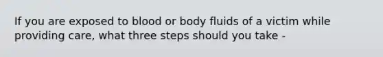 If you are exposed to blood or body fluids of a victim while providing care, what three steps should you take -