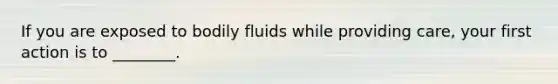 If you are exposed to bodily fluids while providing care, your first action is to ________.