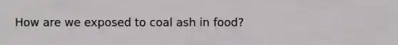 How are we exposed to coal ash in food?