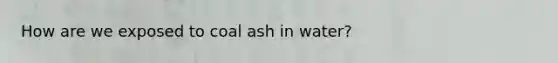 How are we exposed to coal ash in water?