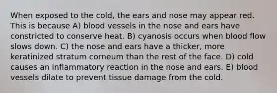 When exposed to the cold, the ears and nose may appear red. This is because A) blood vessels in the nose and ears have constricted to conserve heat. B) cyanosis occurs when blood flow slows down. C) the nose and ears have a thicker, more keratinized stratum corneum than the rest of the face. D) cold causes an inflammatory reaction in the nose and ears. E) blood vessels dilate to prevent tissue damage from the cold.