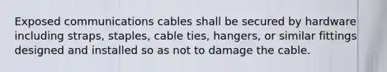 Exposed communications cables shall be secured by hardware including straps, staples, cable ties, hangers, or similar fittings designed and installed so as not to damage the cable.