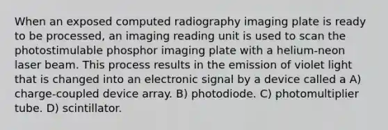 When an exposed computed radiography imaging plate is ready to be processed, an imaging reading unit is used to scan the photostimulable phosphor imaging plate with a helium-neon laser beam. This process results in the emission of violet light that is changed into an electronic signal by a device called a A) charge-coupled device array. B) photodiode. C) photomultiplier tube. D) scintillator.