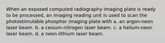 When an exposed computed radiography imaging plate is ready to be processed, an imaging reading unit is used to scan the photostimulable phosphor imaging plate with a. an argon-neon laser beam. b. a cesium-nitrogen laser beam. c. a helium-neon laser beam. d. a neon-lithium laser beam.