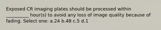 Exposed CR imaging plates should be processed within __________ hour(s) to avoid any loss of image quality because of fading. Select one: a.24 b.48 c.5 d.1