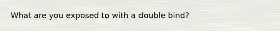 What are you exposed to with a double bind?