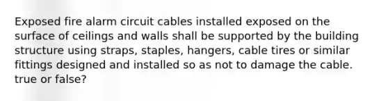 Exposed fire alarm circuit cables installed exposed on the surface of ceilings and walls shall be supported by the building structure using straps, staples, hangers, cable tires or similar fittings designed and installed so as not to damage the cable. true or false?