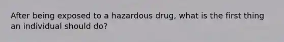 After being exposed to a hazardous drug, what is the first thing an individual should do?