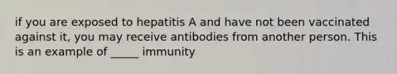 if you are exposed to hepatitis A and have not been vaccinated against it, you may receive antibodies from another person. This is an example of _____ immunity