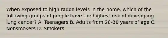 When exposed to high radon levels in the home, which of the following groups of people have the highest risk of developing lung cancer? A. Teenagers B. Adults from 20-30 years of age C. Nonsmokers D. Smokers