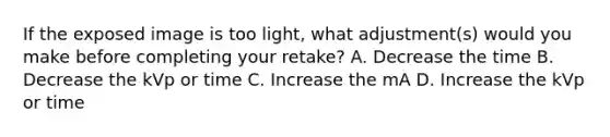 If the exposed image is too light, what adjustment(s) would you make before completing your retake? A. Decrease the time B. Decrease the kVp or time C. Increase the mA D. Increase the kVp or time