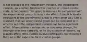 is not exposed to the independent variable. The independent variable, eg a certain treatment or practice or primed mental state, is not present. This group is observed for comparison with the experimental group- to isolate the effect of the IV. Is ideally equivalent to the experimental group in every other way. Sets a standard that can experimental group can be compared to in order to see if the independent variable has had a significant effect. Often patients can improve, or outcomes change, for example over time naturally, or for any number of reasons, eg placebo effect. Blind studies involve participants not knowing if they are in the experimental or control groups.