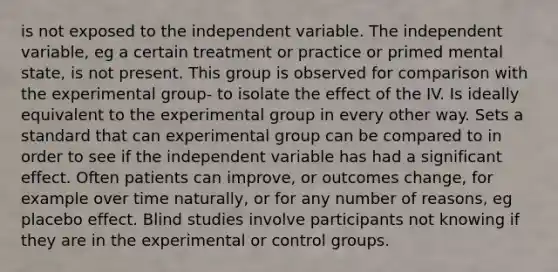 is not exposed to the independent variable. The independent variable, eg a certain treatment or practice or primed mental state, is not present. This group is observed for comparison with the experimental group- to isolate the effect of the IV. Is ideally equivalent to the experimental group in every other way. Sets a standard that can experimental group can be compared to in order to see if the independent variable has had a significant effect. Often patients can improve, or outcomes change, for example over time naturally, or for any number of reasons, eg placebo effect. Blind studies involve participants not knowing if they are in the experimental or control groups.