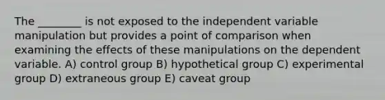 The ________ is not exposed to the independent variable manipulation but provides a point of comparison when examining the effects of these manipulations on the dependent variable. A) control group B) hypothetical group C) experimental group D) extraneous group E) caveat group