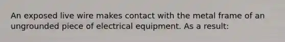 An exposed live wire makes contact with the metal frame of an ungrounded piece of electrical equipment. As a result: