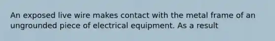 An exposed live wire makes contact with the metal frame of an ungrounded piece of electrical equipment. As a result